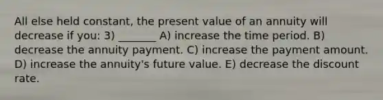 All else held constant, the present value of an annuity will decrease if you: 3) _______ A) increase the time period. B) decrease the annuity payment. C) increase the payment amount. D) increase the annuity's future value. E) decrease the discount rate.