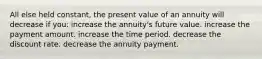 All else held constant, the present value of an annuity will decrease if you: increase the annuity's future value. increase the payment amount. increase the time period. decrease the discount rate. decrease the annuity payment.