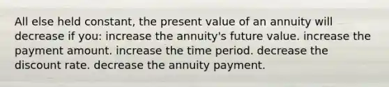 All else held constant, the present value of an annuity will decrease if you: increase the annuity's future value. increase the payment amount. increase the time period. decrease the discount rate. decrease the annuity payment.