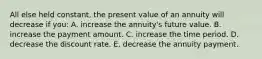 All else held constant, the present value of an annuity will decrease if you: A. increase the annuity's future value. B. increase the payment amount. C. increase the time period. D. decrease the discount rate. E. decrease the annuity payment.