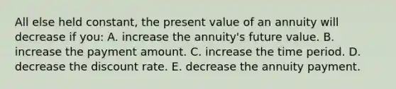 All else held constant, the present value of an annuity will decrease if you: A. increase the annuity's future value. B. increase the payment amount. C. increase the time period. D. decrease the discount rate. E. decrease the annuity payment.