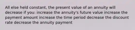 All else held constant, the present value of an annuity will decrease if you: increase the annuity's future value increase the payment amount increase the time period decrease the discount rate decrease the annuity payment