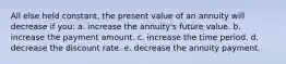 All else held constant, the present value of an annuity will decrease if you: a. increase the annuity's future value. b. increase the payment amount. c. increase the time period. d. decrease the discount rate. e. decrease the annuity payment.