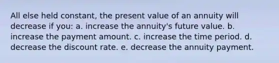 All else held constant, the present value of an annuity will decrease if you: a. increase the annuity's future value. b. increase the payment amount. c. increase the time period. d. decrease the discount rate. e. decrease the annuity payment.