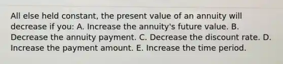 All else held constant, the present value of an annuity will decrease if you: A. Increase the annuity's future value. B. Decrease the annuity payment. C. Decrease the discount rate. D. Increase the payment amount. E. Increase the time period.