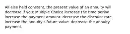 All else held constant, the present value of an annuity will decrease if you: Multiple Choice increase the time period. increase the payment amount. decrease the discount rate. increase the annuity's future value. decrease the annuity payment.