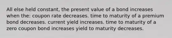 All else held constant, the present value of a bond increases when the: coupon rate decreases. time to maturity of a premium bond decreases. current yield increases. time to maturity of a zero coupon bond increases yield to maturity decreases.