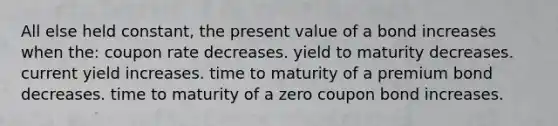 All else held constant, the present value of a bond increases when the: coupon rate decreases. yield to maturity decreases. current yield increases. time to maturity of a premium bond decreases. time to maturity of a zero coupon bond increases.