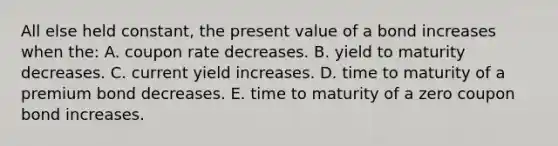 All else held constant, the present value of a bond increases when the: A. coupon rate decreases. B. yield to maturity decreases. C. current yield increases. D. time to maturity of a premium bond decreases. E. time to maturity of a zero coupon bond increases.