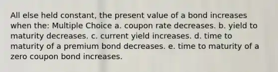 All else held constant, the present value of a bond increases when the: Multiple Choice a. coupon rate decreases. b. yield to maturity decreases. c. current yield increases. d. time to maturity of a premium bond decreases. e. time to maturity of a zero coupon bond increases.