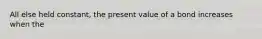 All else held constant, the present value of a bond increases when the