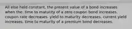 All else held constant, the present value of a bond increases when the: time to maturity of a zero coupon bond increases. coupon rate decreases. yield to maturity decreases. current yield increases. time to maturity of a premium bond decreases.