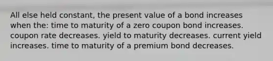 All else held constant, the present value of a bond increases when the: time to maturity of a zero coupon bond increases. coupon rate decreases. yield to maturity decreases. current yield increases. time to maturity of a premium bond decreases.