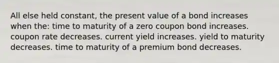 All else held constant, the present value of a bond increases when the: time to maturity of a zero coupon bond increases. coupon rate decreases. current yield increases. yield to maturity decreases. time to maturity of a premium bond decreases.