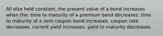 All else held constant, the present value of a bond increases when the: time to maturity of a premium bond decreases. time to maturity of a zero coupon bond increases. coupon rate decreases. current yield increases. yield to maturity decreases.