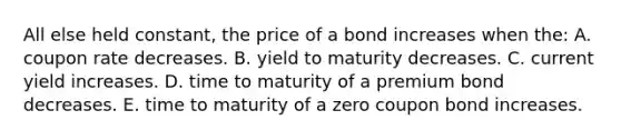 All else held constant, the price of a bond increases when the: A. coupon rate decreases. B. yield to maturity decreases. C. current yield increases. D. time to maturity of a premium bond decreases. E. time to maturity of a zero coupon bond increases.