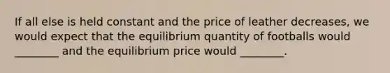 If all else is held constant and the price of leather decreases, we would expect that the equilibrium quantity of footballs would ________ and the equilibrium price would ________.