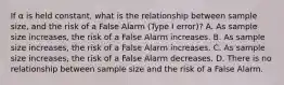 If α is held constant, what is the relationship between sample size, and the risk of a False Alarm (Type I error)? A. As sample size increases, the risk of a False Alarm increases. B. As sample size increases, the risk of a False Alarm increases. C. As sample size increases, the risk of a False Alarm decreases. D. There is no relationship between sample size and the risk of a False Alarm.