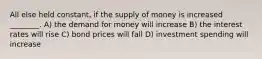 All else held constant, if the supply of money is increased ________. A) the demand for money will increase B) the interest rates will rise C) bond prices will fall D) investment spending will increase