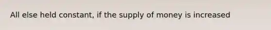 All else held constant, if the supply of money is increased