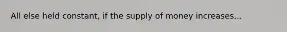 All else held constant, if the supply of money increases...