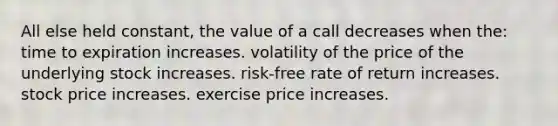 All else held constant, the value of a call decreases when the: time to expiration increases. volatility of the price of the underlying stock increases. risk-free rate of return increases. stock price increases. exercise price increases.