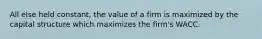 All else held constant, the value of a firm is maximized by the capital structure which maximizes the firm's WACC.