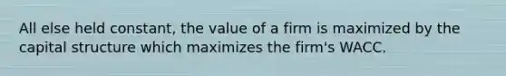 All else held constant, the value of a firm is maximized by the capital structure which maximizes the firm's WACC.