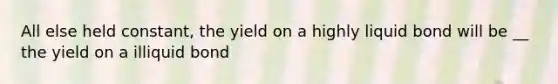 All else held constant, the yield on a highly liquid bond will be __ the yield on a illiquid bond