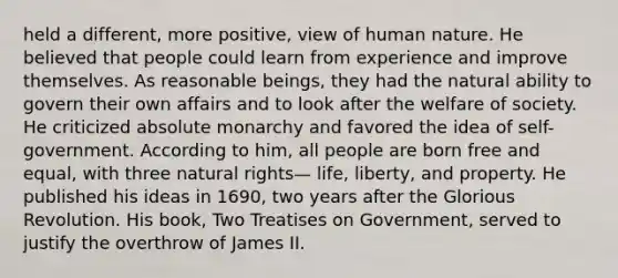 held a different, more positive, view of human nature. He believed that people could learn from experience and improve themselves. As reasonable beings, they had the natural ability to govern their own affairs and to look after the welfare of society. He criticized absolute monarchy and favored the idea of self-government. According to him, all people are born free and equal, with three natural rights— life, liberty, and property. He published his ideas in 1690, two years after the Glorious Revolution. His book, Two Treatises on Government, served to justify the overthrow of James II.