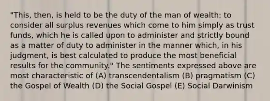 "This, then, is held to be the duty of the man of wealth: to consider all surplus revenues which come to him simply as trust funds, which he is called upon to administer and strictly bound as a matter of duty to administer in the manner which, in his judgment, is best calculated to produce the most beneficial results for the community." The sentiments expressed above are most characteristic of (A) transcendentalism (B) pragmatism (C) the Gospel of Wealth (D) the Social Gospel (E) Social Darwinism