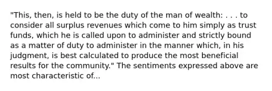 "This, then, is held to be the duty of the man of wealth: . . . to consider all surplus revenues which come to him simply as trust funds, which he is called upon to administer and strictly bound as a matter of duty to administer in the manner which, in his judgment, is best calculated to produce the most beneficial results for the community." The sentiments expressed above are most characteristic of...