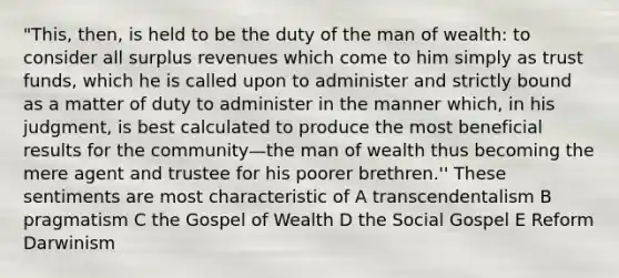 "This, then, is held to be the duty of the man of wealth: to consider all surplus revenues which come to him simply as trust funds, which he is called upon to administer and strictly bound as a matter of duty to administer in the manner which, in his judgment, is best calculated to produce the most beneficial results for the community—the man of wealth thus becoming the mere agent and trustee for his poorer brethren.'' These sentiments are most characteristic of A transcendentalism B pragmatism C the Gospel of Wealth D the Social Gospel E Reform Darwinism