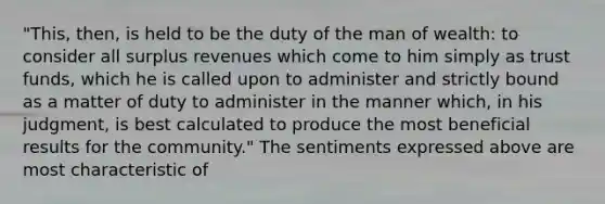 "This, then, is held to be the duty of the man of wealth: to consider all surplus revenues which come to him simply as trust funds, which he is called upon to administer and strictly bound as a matter of duty to administer in the manner which, in his judgment, is best calculated to produce the most beneficial results for the community." The sentiments expressed above are most characteristic of