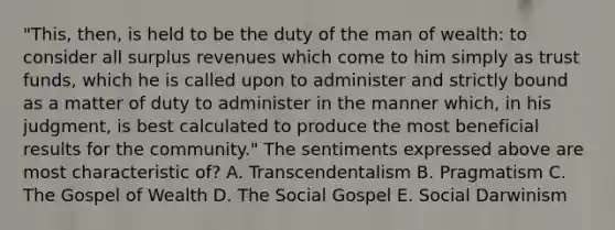 "This, then, is held to be the duty of the man of wealth: to consider all surplus revenues which come to him simply as trust funds, which he is called upon to administer and strictly bound as a matter of duty to administer in the manner which, in his judgment, is best calculated to produce the most beneficial results for the community." The sentiments expressed above are most characteristic of? A. Transcendentalism B. Pragmatism C. The Gospel of Wealth D. The Social Gospel E. Social Darwinism