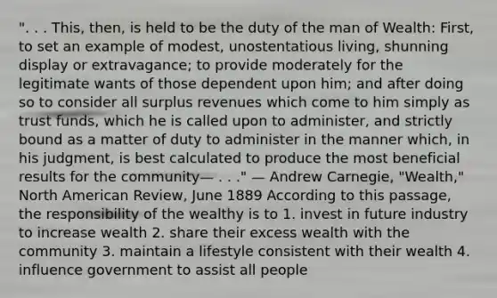 ". . . This, then, is held to be the duty of the man of Wealth: First, to set an example of modest, unostentatious living, shunning display or extravagance; to provide moderately for the legitimate wants of those dependent upon him; and after doing so to consider all surplus revenues which come to him simply as trust funds, which he is called upon to administer, and strictly bound as a matter of duty to administer in the manner which, in his judgment, is best calculated to produce the most beneficial results for the community— . . ." — Andrew Carnegie, "Wealth," North American Review, June 1889 According to this passage, the responsibility of the wealthy is to 1. invest in future industry to increase wealth 2. share their excess wealth with the community 3. maintain a lifestyle consistent with their wealth 4. influence government to assist all people