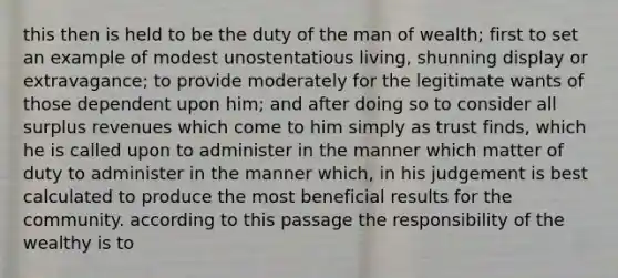 this then is held to be the duty of the man of wealth; first to set an example of modest unostentatious living, shunning display or extravagance; to provide moderately for the legitimate wants of those dependent upon him; and after doing so to consider all surplus revenues which come to him simply as trust finds, which he is called upon to administer in the manner which matter of duty to administer in the manner which, in his judgement is best calculated to produce the most beneficial results for the community. according to this passage the responsibility of the wealthy is to