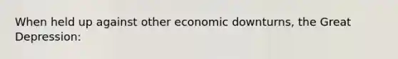 When held up against other economic downturns, the Great Depression: