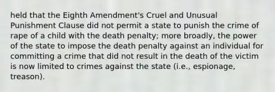 held that the Eighth Amendment's Cruel and Unusual Punishment Clause did not permit a state to punish the crime of rape of a child with the death penalty; more broadly, the power of the state to impose the death penalty against an individual for committing a crime that did not result in the death of the victim is now limited to crimes against the state (i.e., espionage, treason).