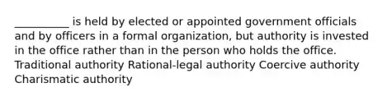 __________ is held by elected or appointed government officials and by officers in a formal organization, but authority is invested in the office rather than in the person who holds the office. Traditional authority Rational-legal authority Coercive authority Charismatic authority