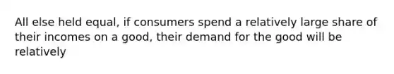 All else held equal, if consumers spend a relatively large share of their incomes on a good, their demand for the good will be relatively