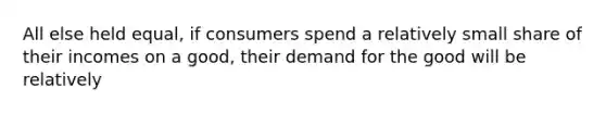 All else held equal, if consumers spend a relatively small share of their incomes on a good, their demand for the good will be relatively