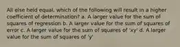 All else held equal, which of the following will result in a higher coefficient of determination? a. A larger value for the sum of squares of regression b. A larger value for the sum of squares of error c. A larger value for the sum of squares of 'xy' d. A larger value for the sum of squares of 'y'