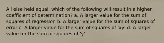 All else held equal, which of the following will result in a higher coefficient of determination? a. A larger value for the <a href='https://www.questionai.com/knowledge/k1Z9hdLZpo-sum-of-squares' class='anchor-knowledge'>sum of squares</a> of regression b. A larger value for the sum of squares of error c. A larger value for the sum of squares of 'xy' d. A larger value for the sum of squares of 'y'