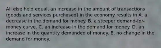 All else held equal, an increase in the amount of transactions (goods and services purchased) in the economy results in A. a decrease in <a href='https://www.questionai.com/knowledge/klIDlybqd8-the-demand-for-money' class='anchor-knowledge'>the demand for money</a>. B. a steeper demand-for-money curve. C. an increase in the demand for money. D. an increase in the quantity demanded of money. E. no change in the demand for money.