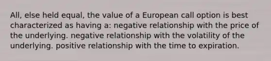 All, else held equal, the value of a European call option is best characterized as having a: negative relationship with the price of the underlying. negative relationship with the volatility of the underlying. positive relationship with the time to expiration.