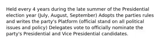 Held every 4 years during the late summer of the Presidential election year (July, August, September) Adopts the parties rules and writes the party's Platform (official stand on all political issues and policy) Delegates vote to officially nominate the party's Presidential and Vice Presidential candidates.