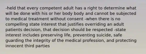 -held that every competent adult has a right to determine what will be done with his or her body body and cannot be subjected to medical treatment without consent -when there is no compelling state interest that justifies overriding an adult patients decision, that decision should be respected -state interest includes preserving life, preventing suicide, safe guarding the integrity of the medical profession, and protecting innocent third parties