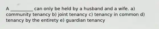 A __________ can only be held by a husband and a wife. a) community tenancy b) joint tenancy c) tenancy in common d) tenancy by the entirety e) guardian tenancy