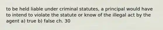 to be held liable under criminal statutes, a principal would have to intend to violate the statute or know of the illegal act by the agent a) true b) false ch. 30